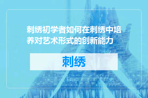 刺绣初学者如何在刺绣中培养对艺术形式的创新能力