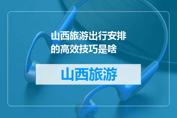 山西旅游出行安排的高效技巧是啥