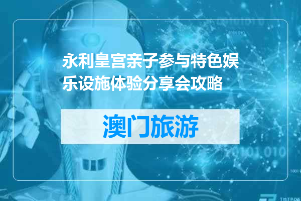 永利皇宫亲子参与特色娱乐设施体验分享会攻略