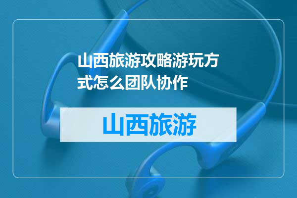 山西旅游攻略游玩方式怎么团队协作