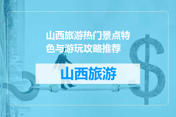山西旅游热门景点特色与游玩攻略推荐