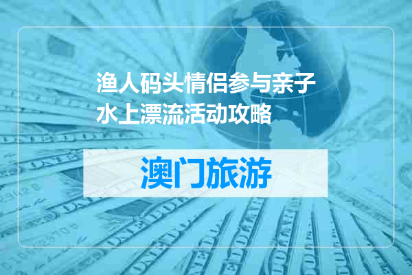 渔人码头情侣参与亲子水上漂流活动攻略