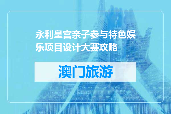永利皇宫亲子参与特色娱乐项目设计大赛攻略