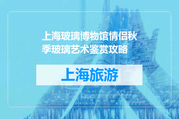 上海玻璃博物馆情侣秋季玻璃艺术鉴赏攻略