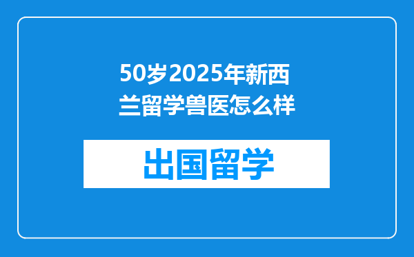 50岁2025年新西兰留学兽医怎么样