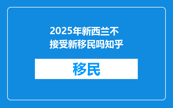 2025年新西兰不接受新移民吗知乎