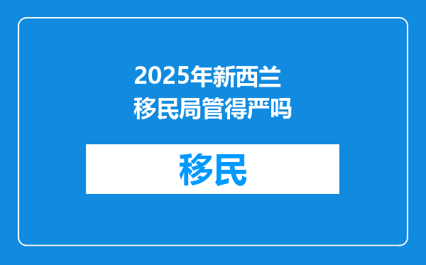 2025年新西兰移民局管得严吗