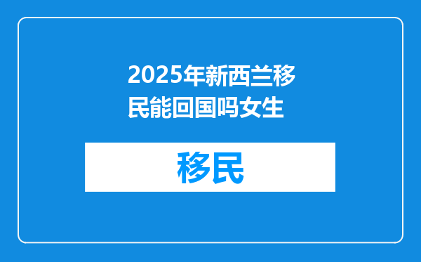 2025年新西兰移民能回国吗女生