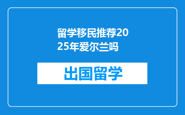 留学移民推荐2025年爱尔兰吗