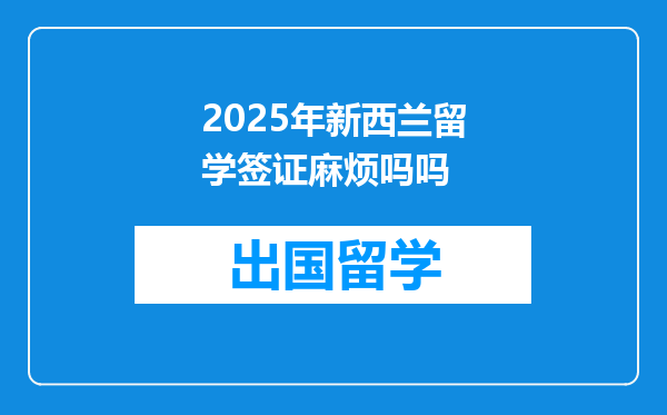 2025年新西兰留学签证麻烦吗吗