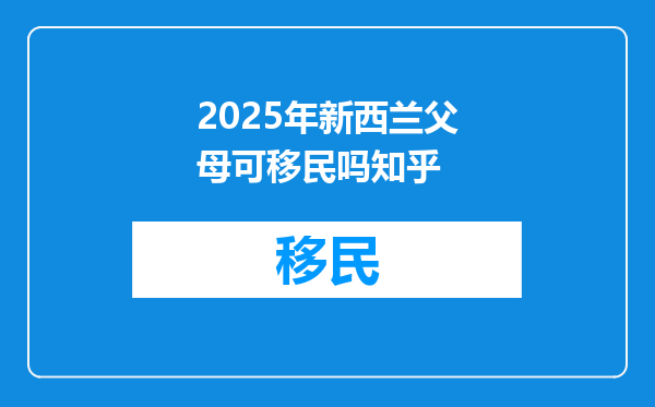2025年新西兰父母可移民吗知乎