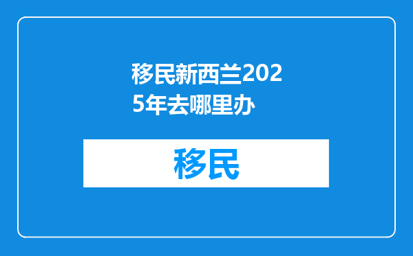移民新西兰2025年去哪里办