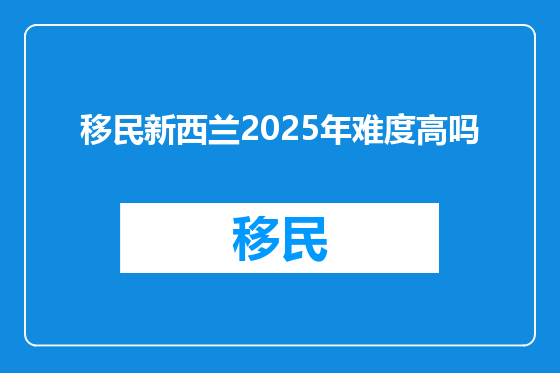 移民新西兰2025年难度高吗