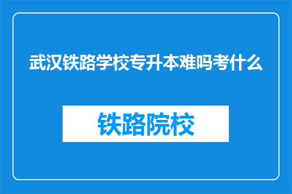 武汉铁路学校专升本难吗考什么(武汉铁路学校专升本难度如何？考试内容有哪些？)