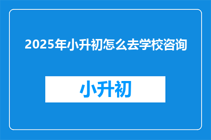 2025年小升初怎么去学校咨询(2025年小升初，如何高效进行学校咨询？)
