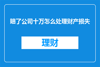 赔了公司十万怎么处理财产损失(面对公司十万财产损失，该如何妥善处理？)
