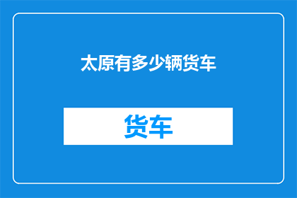 太原有多少辆货车(太原市货车数量究竟有多少？)